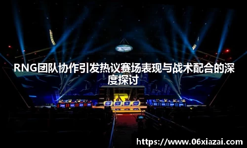 RNG团队协作引发热议赛场表现与战术配合的深度探讨