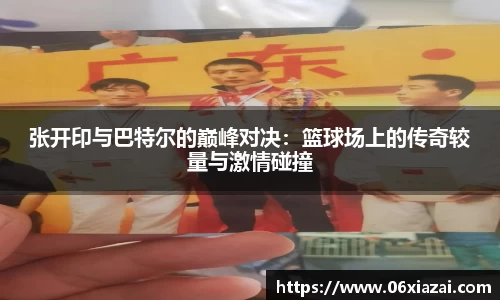 张开印与巴特尔的巅峰对决：篮球场上的传奇较量与激情碰撞