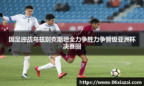 国足迎战乌兹别克斯坦全力争胜力争晋级亚洲杯决赛圈